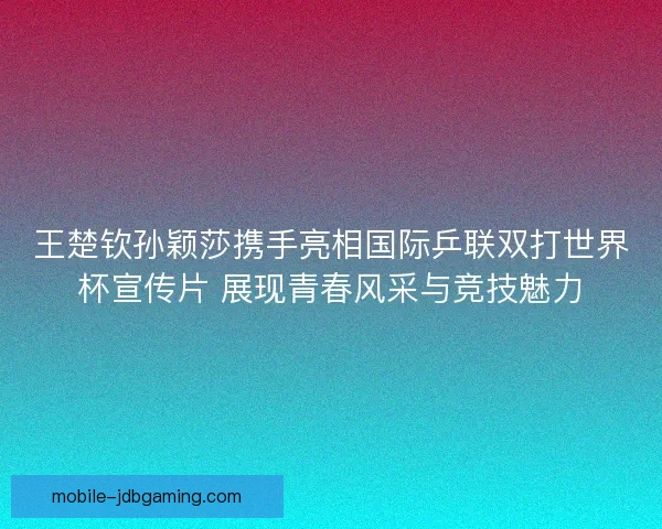 王楚钦孙颖莎携手亮相国际乒联双打世界杯宣传片 展现青春风采与竞技魅力
