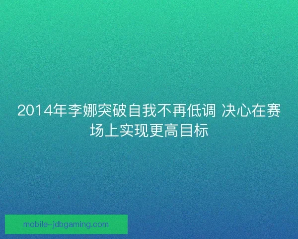2014年李娜突破自我不再低调 决心在赛场上实现更高目标