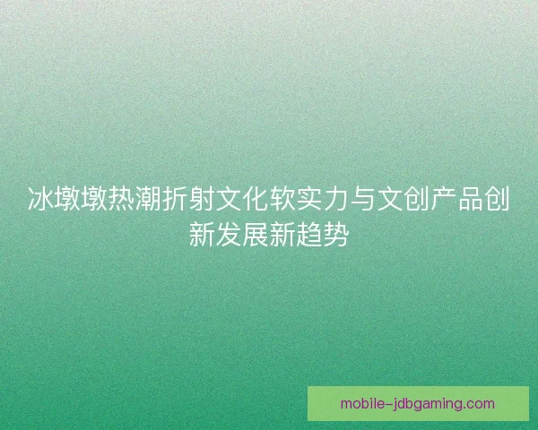 冰墩墩热潮折射文化软实力与文创产品创新发展新趋势 冰墩墩热潮折射文化软实力与文创产品创新发展新趋势
