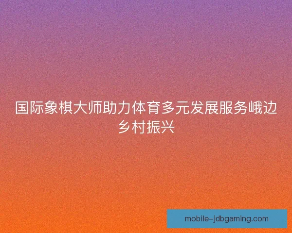国际象棋大师助力体育多元发展服务峨边乡村振兴 国际象棋大师助力体育多元发展服务峨边乡村振兴