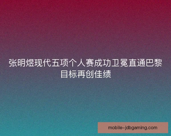 张明煜现代五项个人赛成功卫冕直通巴黎目标再创佳绩