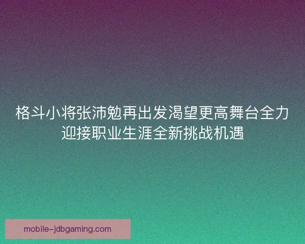 格斗小将张沛勉再出发渴望更高舞台全力迎接职业生涯全新挑战机遇 格斗小将张沛勉再出发渴望更高舞台全力迎接职业生涯全新挑战机遇