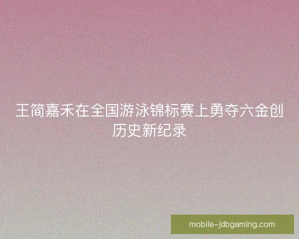 王简嘉禾在全国游泳锦标赛上勇夺六金创历史新纪录 王简嘉禾在全国游泳锦标赛上勇夺六金创历史新纪录