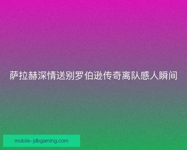 萨拉赫深情送别罗伯逊传奇离队感人瞬间
