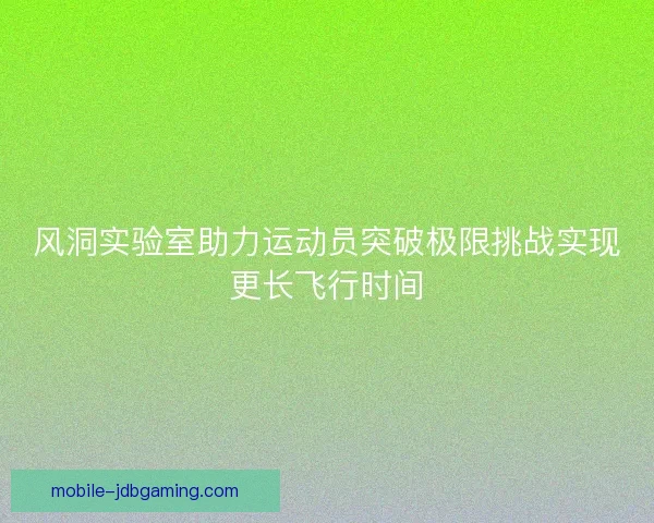 风洞实验室助力运动员突破极限挑战实现更长飞行时间 风洞实验室助力运动员突破极限挑战实现更长飞行时间