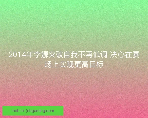 2014年李娜突破自我不再低调 决心在赛场上实现更高目标 2014年李娜突破自我不再低调 决心在赛场上实现更高目标