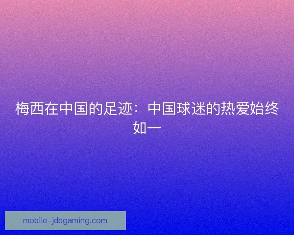 梅西在中国的足迹：中国球迷的热爱始终如一