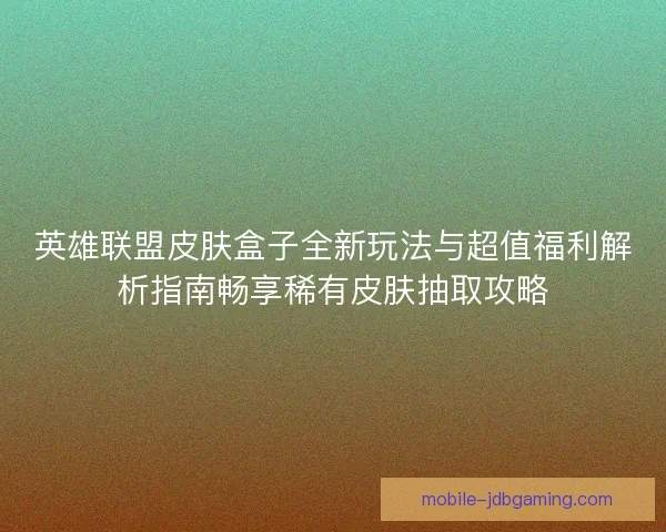 英雄联盟皮肤盒子全新玩法与超值福利解析指南畅享稀有皮肤抽取攻略